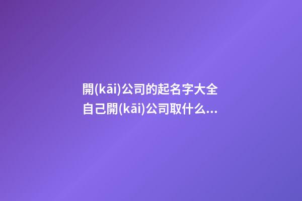 開(kāi)公司的起名字大全 自己開(kāi)公司取什么名字好